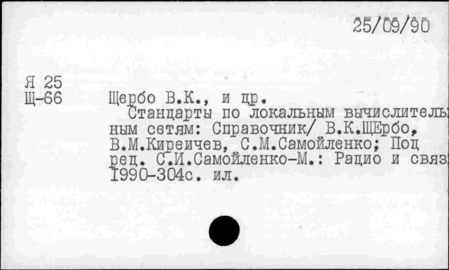 ﻿25/05/50
я 25
Щ-66 Щербо В.К., и др.
Стандарты по локальным вычислитель: ным сетям: Справочник/ В.К.ЩЕрбо, В.М.Киреичев, С.М.Самойленко; Под ред. с.И.Самойленко-М.: Радио и связ: 1990-304с. ил.